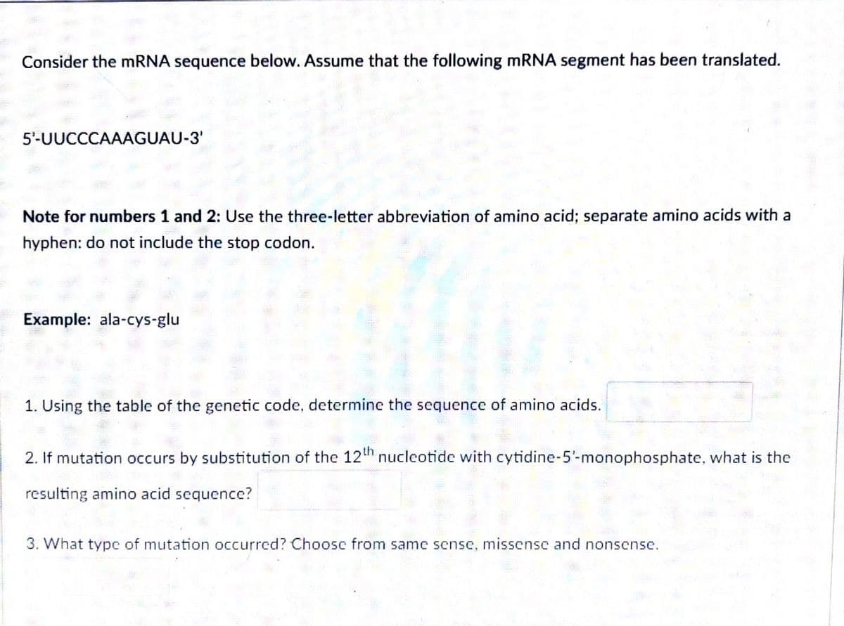 Consider the mRNA sequence below. Assume that the following mRNA segment has been translated.
5¹-UUCCCAAAGUAU-3'
Note for numbers 1 and 2: Use the three-letter abbreviation of amino acid; separate amino acids with a
hyphen: do not include the stop codon.
Example: ala-cys-glu
1. Using the table of the genetic code, determine the sequence of amino acids.
2. If mutation occurs by substitution of the 12th nucleotide with cytidine-5'- monophosphate, what is the
resulting amino acid sequence?
3. What type of mutation occurred? Choose from same sense, missense and nonsense.