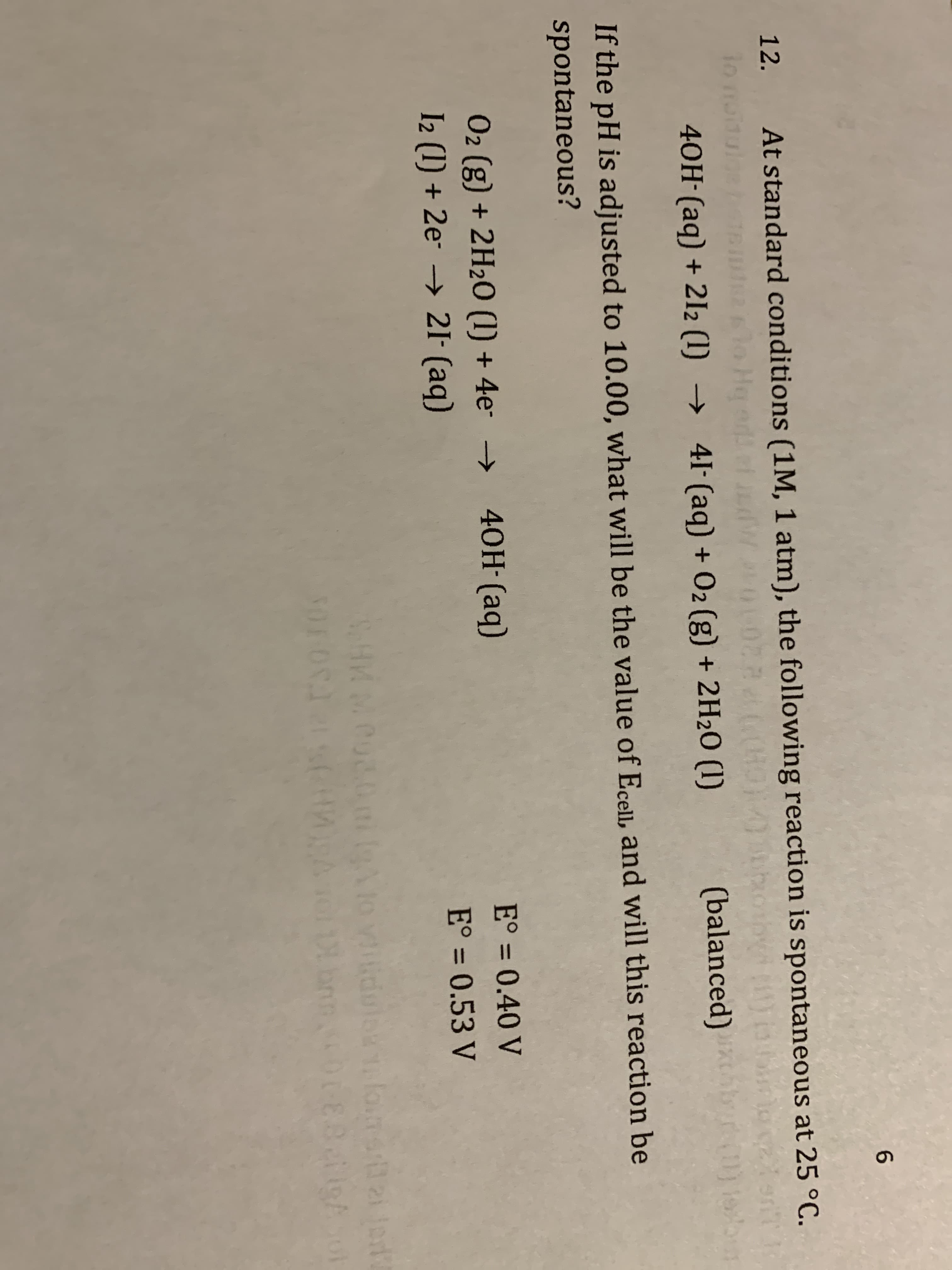 12.
At standard conditions (1M, 1 atm), the following reaction is spontaneous at 25 °C.
o He add ef W0
41- (aq) +
40H-(aq) + 2I2 (1)
02 (g) + 2H20 (1)
(balanced)
→
If the pH is adjusted to 10.00, what will be the value of Ecell, and will this reaction be
spontaneous?
40H (aq)
E° = 0.40 V
02 (g) + 2H20 (1) + 4e- →
21- (ag)
E° = 0.53 V
E°%3D
