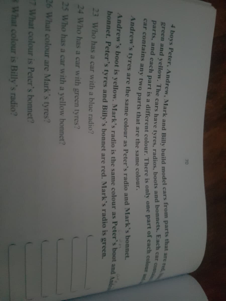 70
and
car contains any two parts that are the same colour.
Andrew's tyres are the same colour as Peter's radio and Mark's bonnet.
bonnet. Peter's tyres and Billy's bonnet are red. Mark's radio is green.
23 Who has a car with a blue radio?
24 Who has a car with green tyres?
25 Who has a car with a yellow bonnet?
26 What colour are Mark's tyres?
7 What colour is Peter's bonnet?
What colour is Billy's radio?
