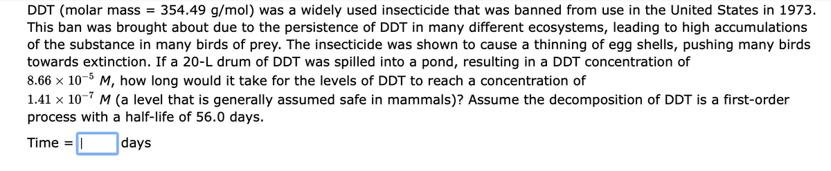 DDT (molar mass =
This ban was brought about due to the persistence of DDT in many different ecosystems, leading to high accumulations
of the substance in many birds of prey. The insecticide was shown to cause a thinning of egg shells, pushing many birds
towards extinction. If a 20-L drum of DDT was spilled into a pond, resulting in a DDT concentration of
354.49 g/mol) was a widely used insecticide that was banned from use in the United States in 1973.
8.66 x 10-5
M, how long would it take for the levels of DDT to reach a concentration of
1.41 x 10-7 M (a level that is generally assumed safe in mammals)? Assume the decomposition of DDT is a first-order
process with a half-life of 56.0 days.
Time =||
days
