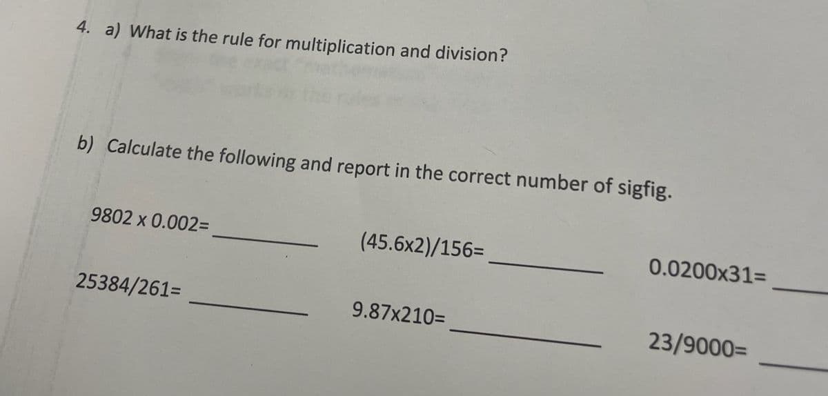 4. a) What is the rule for multiplication and division?
b) Calculate the following and report in the correct number of sigfig.
9802 x 0.002=
25384/261=
(45.6x2)/156=
9.87X210=
0.0200x31=
23/9000=