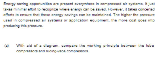 Energy-saving opportunities are present everywhere in compressed air systems, it just
takes minimal effort to recognize where energy can be saved. However, it takes concerted
efforts to ensure that these energy savings can be maintained. The higher the pressure
used in compressed air systems or application equipment, the more cost goes into
producing this pressure.
(a)
With aid of a diagram, compare the working principle between the lobe
compressors and sliding-vane compressors.
