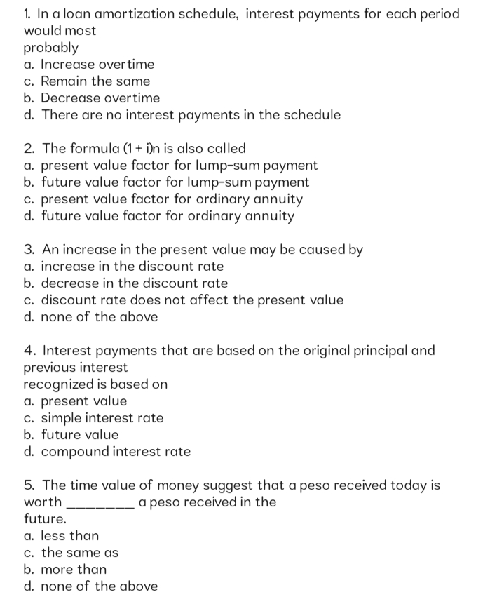 1. In a loan amortization schedule, interest payments for each period
would most
probably
a. Increase overtime
c. Remain the same
b. Decrease overtime
d. There are no interest payments in the schedule
2. The formula (1 + i)n is also called
a. present value factor for lump-sum payment
b. future value factor for lump-sum payment
c. present value factor for ordinary annuity
d. future value factor for ordinary annuity
3. An increase in the present value may be caused by
a. increase in the discount rate
b. decrease in the discount rate
c. discount rate does not affect the present value
d. none of the above
4. Interest payments that are based on the original principal and
previous interest
recognized is based on
a. present value
c. simple interest rate
b. future value
d. compound interest rate
5. The time value of money suggest that a peso received today is
worth
a peso received in the
future.
a. less than
c. the same as
b. more than
d. none of the above
