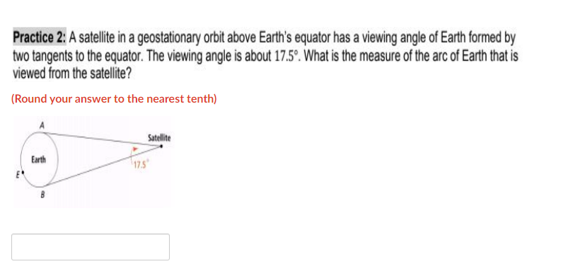 Practice 2: A satellite in a geostationary orbit above Earth's equator has a viewing angle of Earth formed by
two tangents to the equator. The viewing angle is about 17.5°. What is the measure of the arc of Earth that is
viewed from the satellite?
(Round your answer to the nearest tenth)
Satellite
Earth
17.5
