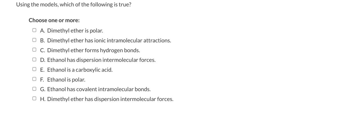 Using the models, which of the following is true?
Choose one or more:
O A. Dimethyl ether is polar.
OB. Dimethyl ether has ionic intramolecular attractions.
OC. Dimethyl ether forms hydrogen bonds.
OD. Ethanol has dispersion intermolecular forces.
E. Ethanol is a carboxylic acid.
OF. Ethanol is polar.
OG. Ethanol has covalent intramolecular bonds.
OH. Dimethyl ether has dispersion intermolecular forces.