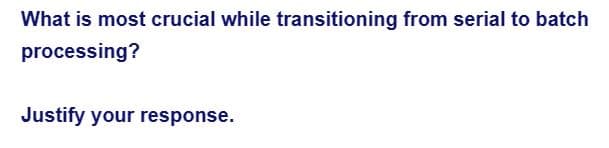 What is most crucial while transitioning from serial to batch
processing?
Justify your response.