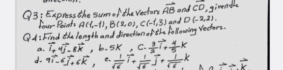 Q3: Express the sum of the vectors AB and CD, given the
four Points A(1,-1), B(2.0), C(-1,3) and D (-2,2).
Q4: Find the length and direction of the following Vectors.
4-8k, b.5K
C-K
a.
d-97-6+6K,
>
C++
e.
1..
1.
1x