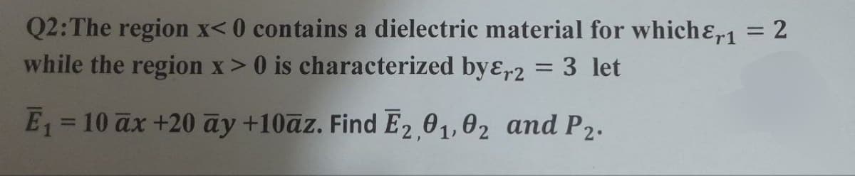 Q2: The region x<0 contains a dielectric material for which1 = 2
while the region x > 0 is characterized by&r2 = 3 let
E₁ = 10 ax +20 ay +10az. Find E2,01,02 and P2.