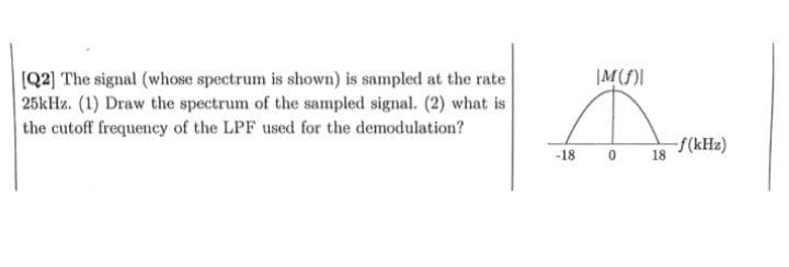 [Q2] The signal (whose spectrum is shown) is sampled at the rate
25kHz. (1) Draw the spectrum of the sampled signal. (2) what is
the cutoff frequency of the LPF used for the demodulation?
IM(f)I
Ä
-18 0
18
-f(kHz)