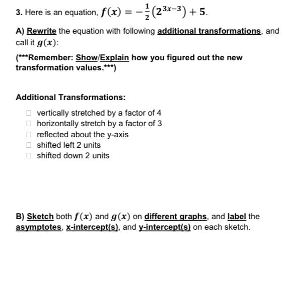 3x-
3. Here is an equation, f(x) = − ½¼½ (2³x−³) + 5.
A) Rewrite the equation with following additional transformations, and
call it g(x):
(***Remember: Show/Explain how you figured out the new
transformation values.***)
Additional Transformations:
☐☐☐
vertically stretched by a factor of 4
horizontally stretch by a factor of 3
reflected about the y-axis
shifted left 2 units
shifted down 2 units
B) Sketch both f(x) and g(x) on different graphs, and label the
asymptotes, x-intercept(s), and y-intercept(s) on each sketch.