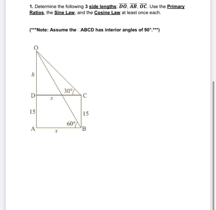 1. Determine the following 3 side lengths: DO, AB, OC. Use the Primary
Ratios, the Sine Law, and the Cosine Law at least once each.
(***Note: Assume the ABCD has interior angles of 90°.***)
h
D
15
A
X
X
30°
60%
с
15
B