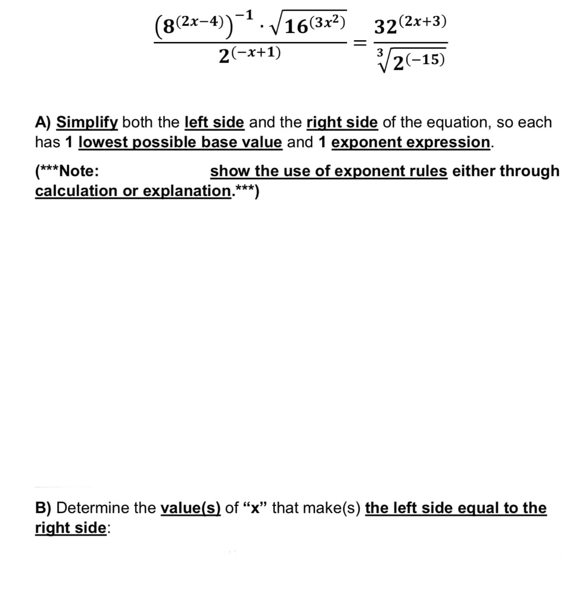 (8(²x-4))-¹.√√16(3x²)
2(-x+1)
=
(***Note:
calculation or explanation.***)
32(2x+3)
3 2(-15)
A) Simplify both the left side and the right side of the equation, so each
has 1 lowest possible base value and 1 exponent expression.
show the use of exponent rules either through
B) Determine the value(s) of "x" that make(s) the left side equal to the
right side: