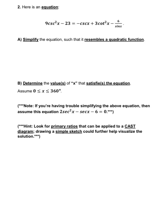 2. Here is an equation:
9csc²x - 23=-cscx + 3cot²x -
6
sinx
A) Simplify the equation, such that it resembles a quadratic function.
B) Determine the value(s) of "x" that satisfie(s) the equation.
Assume 0 ≤ x ≤ 360°.
(***Note: If you're having trouble simplifying the above equation, then
assume this equation 2sec²x-secx - 6 = 0.***)
(***Hint: Look for primary ratios that can be applied to a CAST
diagram; drawing a simple sketch could further help visualize the
solution.***)