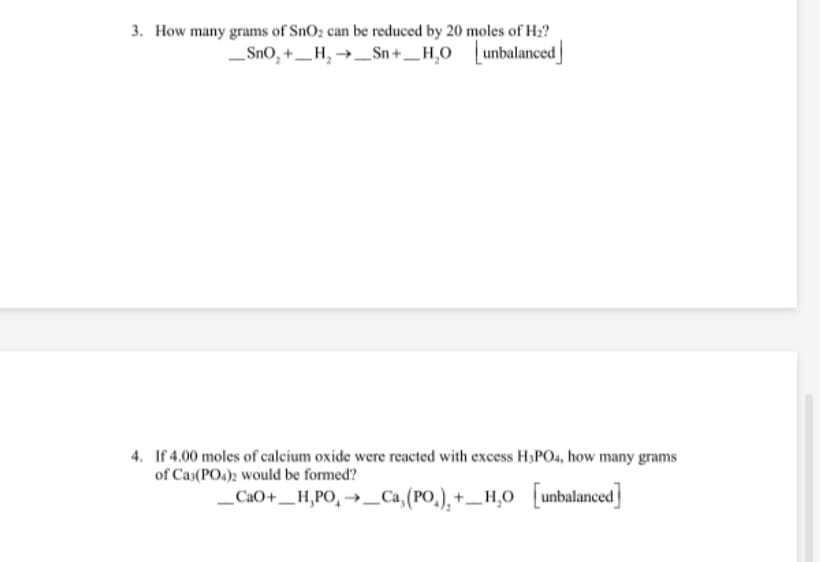 3. How many grams of SnO2 can be reduced by 20 moles of H2?
_SnO, +_H, →_Sn+_H,0 unbalanced
4. If 4.00 moles of calcium oxide were reacted with excess H;PO4, how many grams
of Cas(PO4)2 would be formed?
„CaO+__ H,PO, →_Ca,(PO,), +_H,O [unbalanced]
