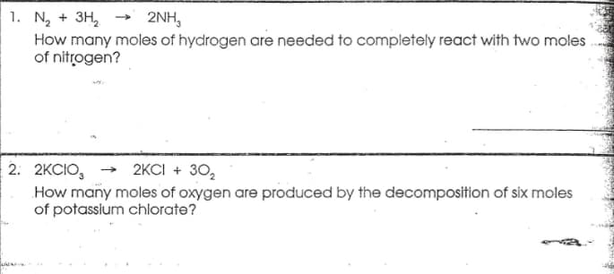 1. N, + 3H,
How many moles of hydrogen are needed to completely react with two moles
of nitrogen?
2NH,
2. 2KCIO, → 2KCI + 30,
How many moles of oxygen are produced by the decomposition of six moles
of potassium chlorate?
