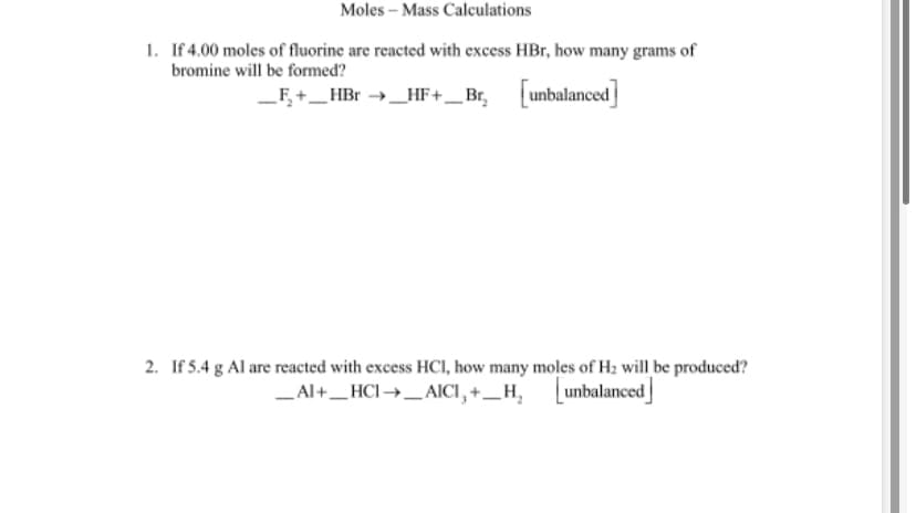 Moles – Mass Calculations
1. If 4.00 moles of fluorine are reacted with excess HBr, how many grams of
bromine will be formed?
F,+_HBr →_HF+_Br, unbalanced
2. If 5.4 g Al are reacted with excess HCI, how many moles of H2 will be produced?
_Al+_HCI→_AICI, +_H,
unbalanced
