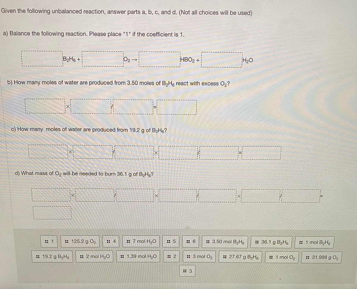 Given the following unbalanced reaction, answer parts a, b, c, and d. (Not all choices will be used)
a) Balance the following reaction. Please place "1" if the coefficient is 1.
B2H6 +
O2
HBO2 +
H20
b) How many moles of water are produced from 3.50 moles of B,H, react with excess 0,?
c) How many moles of water are produced from 19.2 g of B2H6?
d) What mass of O, will be needed to burn 36.1 g of B,H6?
:: 1
:: 125.2 g O2
:: 4
:: 7 mol H20
:: 5
:: 6
:: 3.50 mol B2H6
:: 36.1 g B,H6
:: 1 mol B2H6
:: 19.2 g B2H6
:: 2 mol H2O
:: 1.39 mol H20
: 2
:: 3 mol O2
:: 27.67 g B2H6
:: 1 mol O2
:: 31.998 g O2
:: 3
