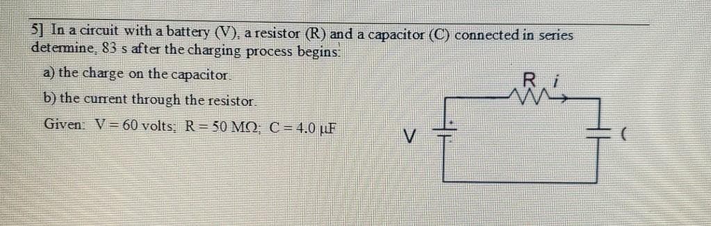 5] In a circuit with a battery (V), a resistor (R) and a capacitor (C) connected in series
determine, 83 s after the charging process begins.
a) the charge on the capacitor.
Ri
b) the current through the resistor.
Given V= 60 volts: R = 50 MO, C = 4.0 µF
