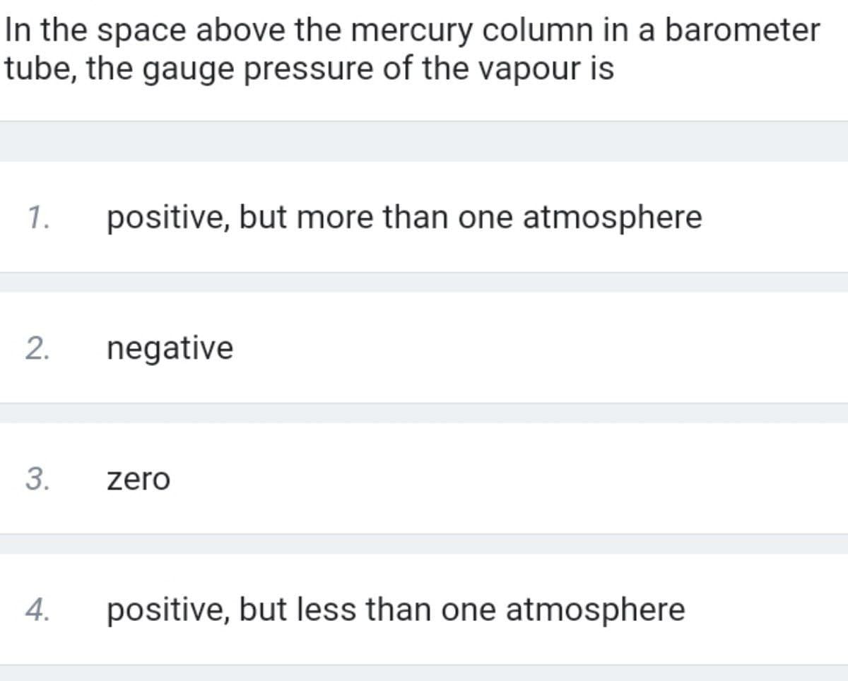 In the space above the mercury column in a barometer
tube, the gauge pressure of the vapour is
1.
positive, but more than one atmosphere
2.
negative
3.
zero
4.
positive, but less than one atmosphere
