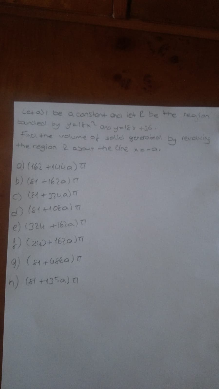 Leta)I be oa constont ancl let e be the
bouncleol by y=16x2 and y=1& x +36
Finc the volume of solied generated by revolving
the region 2 asout the line xe-a,
realon
a) (162 +1uua)
b) ( +1620) 7
C) (F1 +324a)T
e) (324 +162a)!
) (245+ 1620
h) El +135a) I
