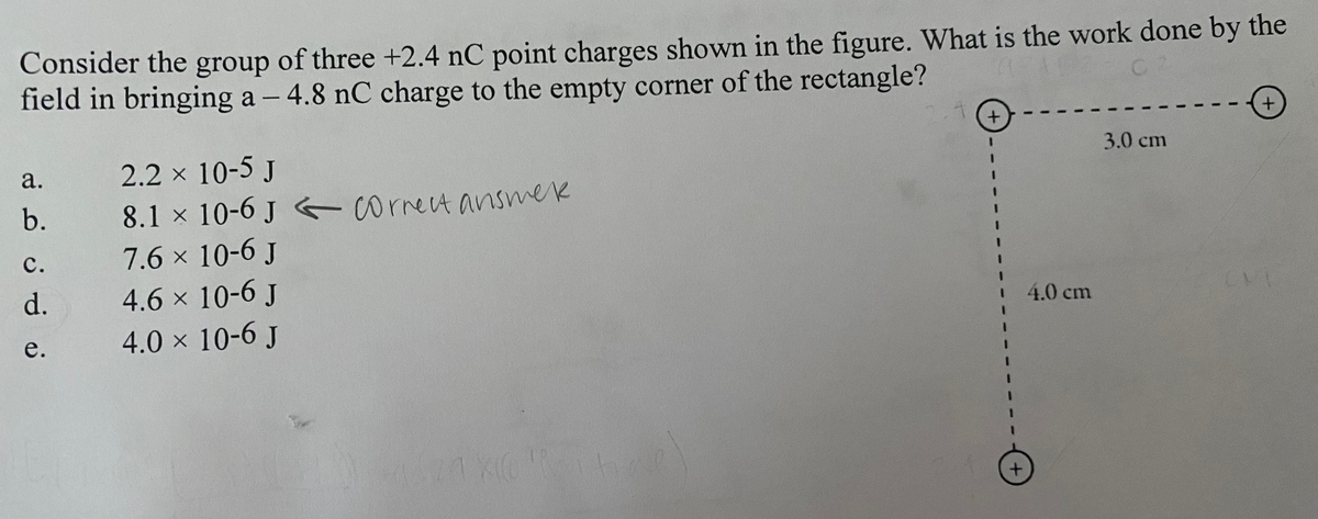 Consider the group of three +2.4 nC point charges shown in the figure. What is the work done by the
field in bringing a -4.8 nC charge to the empty corner of the rectangle?
a.
b.
C.
d.
e.
2.2 × 10-5 J
8.1 x 10-6 J correct answek
7.6 × 10-6 J
4.6 × 10-6 J
4.0 × 10-6 J
21
1 X10 R 14
ta
+
+
4.0 cm
3.0 cm
+
CVI