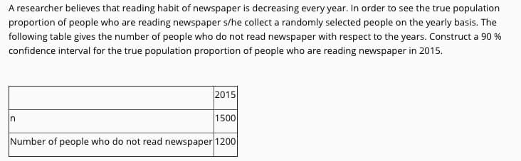 A researcher believes that reading habit of newspaper is decreasing every year. In order to see the true population
proportion of people who are reading newspaper s/he collect a randomly selected people on the yearly basis. The
following table gives the number of people who do not read newspaper with respect to the years. Construct a 90 %
confidence interval for the true population proportion of people who are reading newspaper in 2015.
2015
In
1500
Number of people who do not read newspaper 1200
