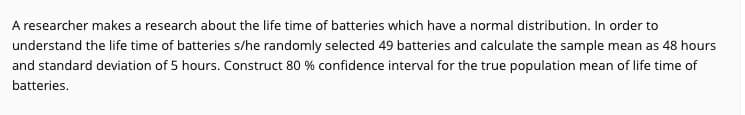 A researcher makes a research about the life time of batteries which have a normal distribution. In order to
understand the life time of batteries s/he randomly selected 49 batteries and calculate the sample mean as 48 hours
and standard deviation of 5 hours. Construct 80 % confidence interval for the true population mean of life time of
batteries.
