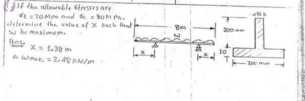 Oif the allowable 6tresses are
6t = 20 Mpa and 6c = 80M Pa,
clelermine the value of X such that
w be maximum.
- lo k
200 mm
Ans.
X = 1.38 m
10
200 mym
de wmar, = 2.48 KN/m
