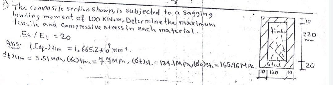 D The, Conposite section Shown, is subjectuol to a Sagging
bevnding moment of loo KN.m, Deter mine the maximum
tensile oind Comeressive olress in each matirial.
Es / Et = 2.0
Ans. (Ieg. ) im = i, 665.2xld m
Bt)Hm = 5.5IMpa, Coc)+ira. = 4.4MPn, cot)st.=134.IMpa,(d)st, =16596M Pa.liei
timbe
220
%3D
I20
rio| 130
