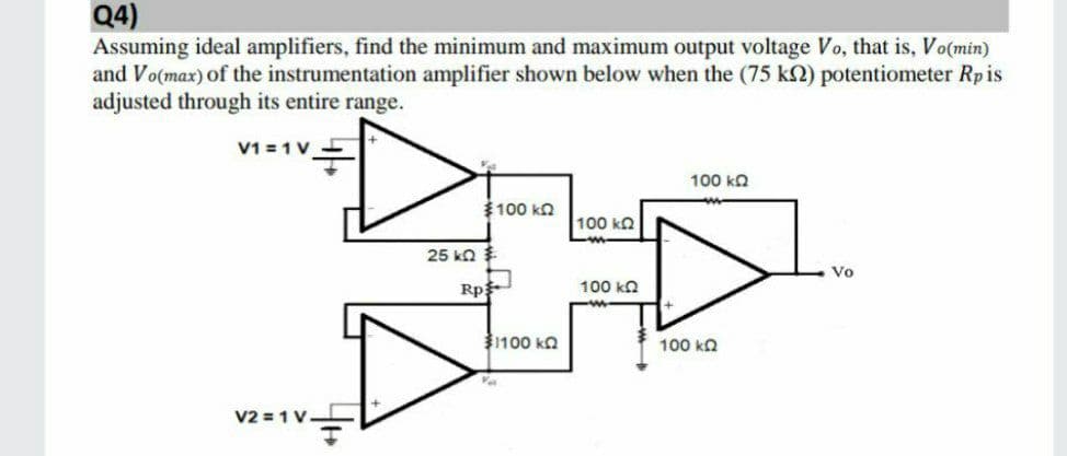 Q4)
Assuming ideal amplifiers, find the minimum and maximum output voltage Vo, that is, Vo(min)
and Vo(max) of the instrumentation amplifier shown below when the (75 k2) potentiometer Rpis
adjusted through its entire range.
V1 = 1 V 5
100 ka
$100 ka
100 kQ
25 ka
Vo
Rp
100 ka
1100 ka
100 kn
V2 = 1 V-
