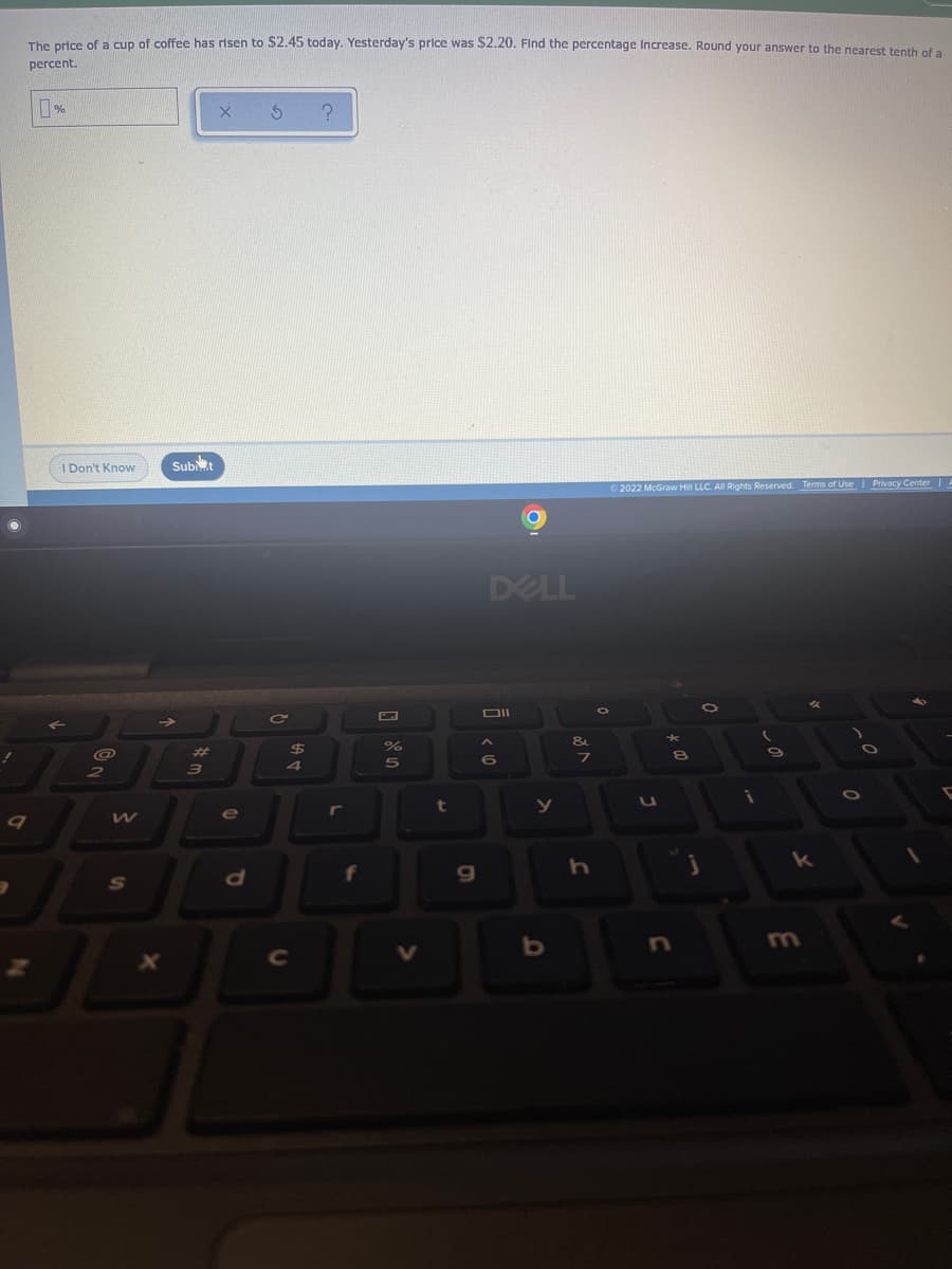 The prise of a cun of coffee has risen to $2.45 today. Yesterday's price was $2.20. Find the percentage Increase. Round your answer to the nearest tenth of a
percent.
%
I Don't Know
Subit
2022 McGraw Hill LLC. All Rights Reserved. Terms of Use Privacy Center|A
DELL
DII
%23
24
4
t
f
S
