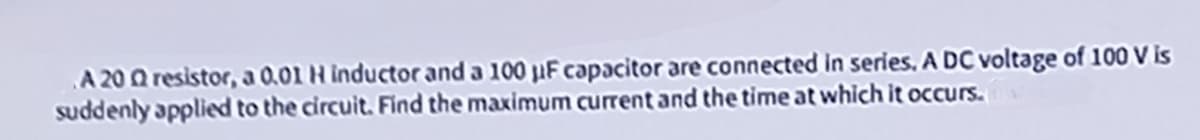 A 2002 resistor, a 0.01 H inductor and a 100 µF capacitor are connected in series, A DC voltage of 100 V is
suddenly applied to the circuit. Find the maximum current and the time at which it occurs.