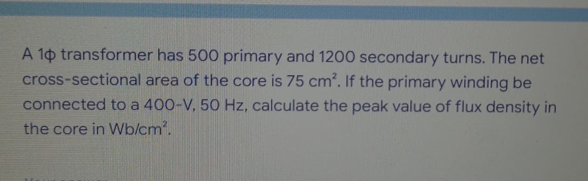 A 10 transformer has 500 primary and 1200 secondary turns. The net
cross-sectional area of the core is 75 cm². If the primary winding be
connected to a 400-V, 50 Hz, calculate the peak value of flux density in
the core in Wb/cm².