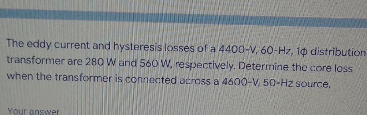 The eddy current and hysteresis losses of a 4400-V, 60-Hz, 10 distribution
transformer are 280 W and 560 W, respectively. Determine the core loss
when the transformer is connected across a 4600-V, 50-Hz source.
Your answer