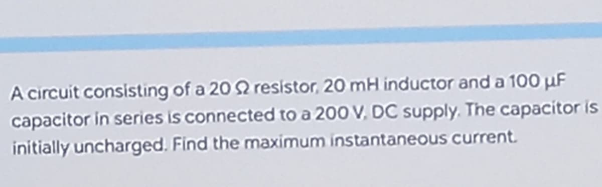 A circuit consisting of a 20 $2 resistor, 20 mH inductor and a 100 µF
capacitor in series is connected to a 200 V, DC supply. The capacitor is
initially uncharged. Find the maximum instantaneous current.