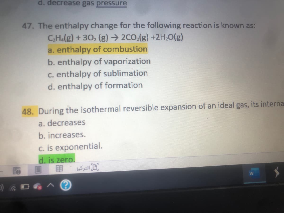 d. decrease gas pressure
47. The enthalpy change for the following reaction is known as:
C,H.(g) + 30, (g) → 2CO:(g) +2H,0(g)
a. enthalpy of combustion
b. enthalpy of vaporization
c. enthalpy of sublimation
d. enthalpy of formation
48. During the isothermal reversible expansion of an ideal gas, its interna
a. decreases
b. increases.
c. is exponential.
d. is zero.
التركيز
Le
