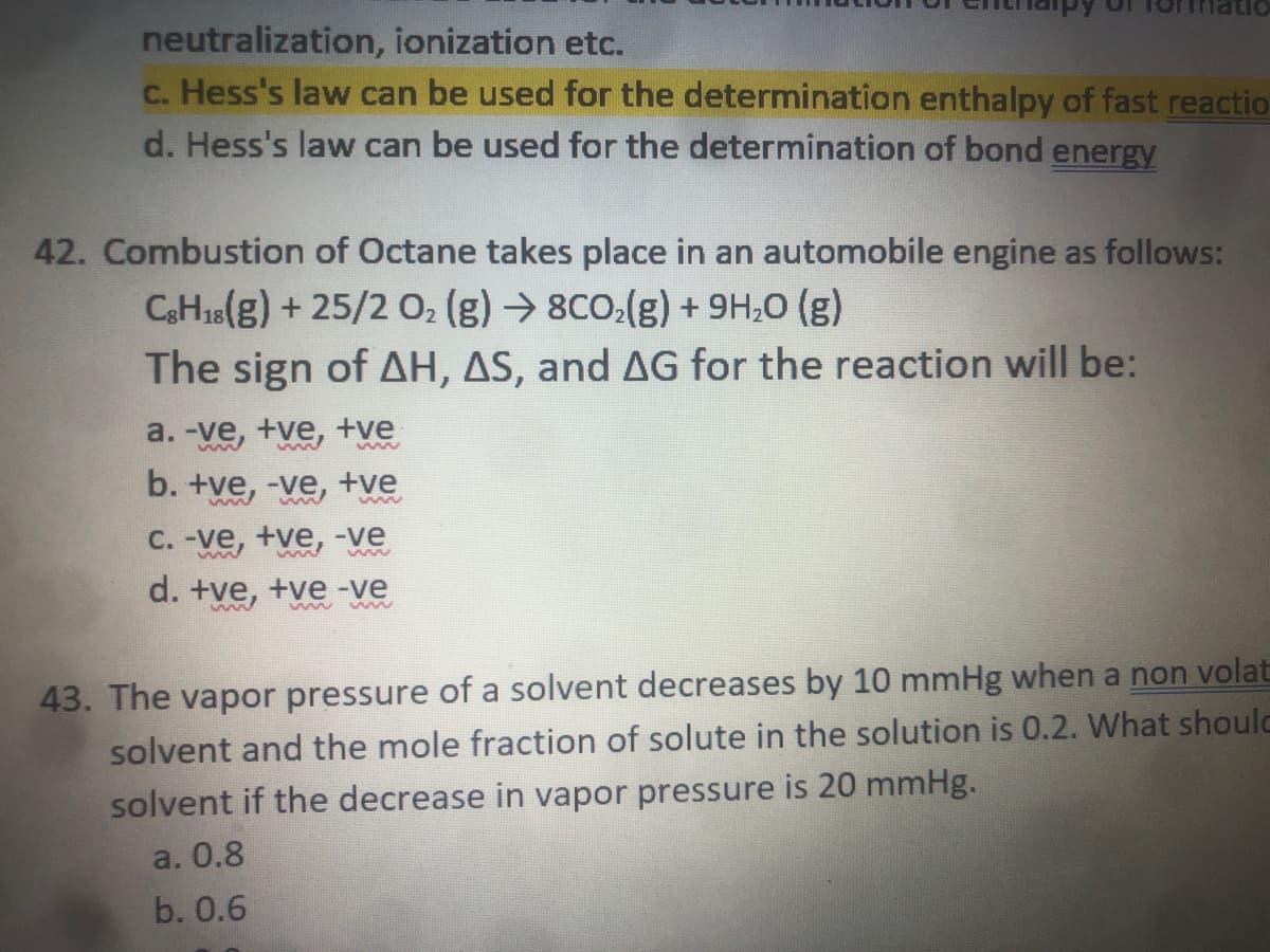 neutralization, ionization etc.
c. Hess's law can be used for the determination enthalpy of fast reactio
d. Hess's law can be used for the determination of bond energy
42. Combustion of Octane takes place in an automobile engine as follows:
CH18(g) + 25/2 O, (g) → 8CO.(g) + 9H,0 (g)
The sign of AH, AS, and AG for the reaction will be:
a. -ve, +ve, +ve
b. +ve, -ve, +ve
C. -ve, +ve, -ve
d. +ve, +ve -ve
ww ww
43. The vapor pressure of a solvent decreases by 10 mmHg when a non volat
solvent and the mole fraction of solute in the solution is 0.2. What shoulc
solvent if the decrease in vapor pressure is 20 mmHg.
a. 0.8
b. 0.6
