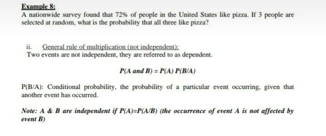 Example 8:
A nationwide survey found that 72% of people in the United States like pizza. If 3 people are
selected at random, what is the probability that all three like pizza?
General rule of multiplication (not independent):
Two events are not independent, they are referred to as dependent.
ii.
P(A and B) = P(A) P(B/A)
P(B/A): Conditional probability, the probability of a particular event occurring, given that
another event has occurred.
Note: A & B are independent if P(A)=P(A/B) (the occurrence of event A is not affected by
event B)
