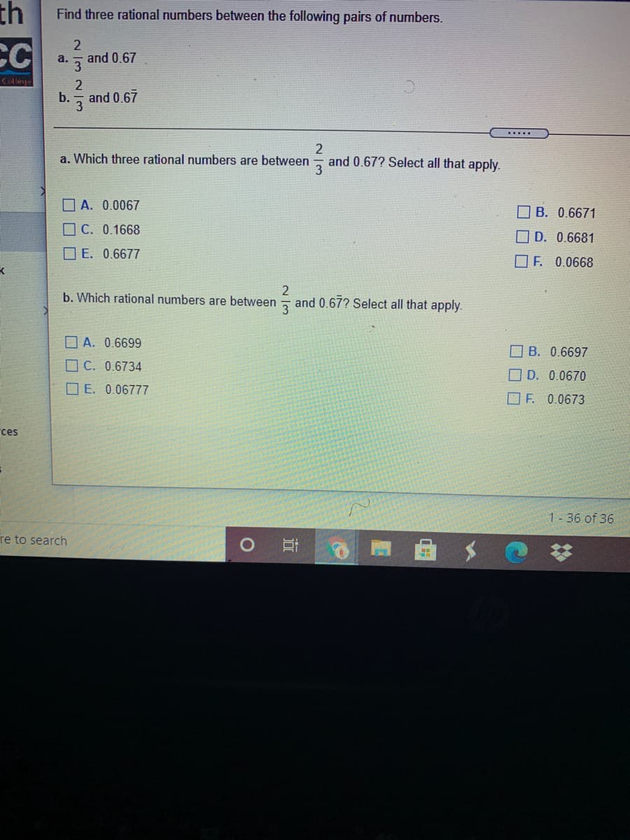 th
Find three rational numbers between the following pairs of numbers.
2
CC
a.
and 0.67
3
College
2
b.
and 0.67
3
.....
a. Which three rational numbers are between
and 0.67? Select all that apply.
O A. 0.0067
O B. 0.6671
O C. 0.1668
D. 0.6681
O E. 0.6677
OF. 0.0668
2
and 0.67? Select all that apply.
b. Which rational numbers are between
O A. 0.6699
B. 0.6697
O C. 0.6734
O D. 0.0670
O E. 0.06777
O F. 0.0673
rces
1-36 of 36
re to search
