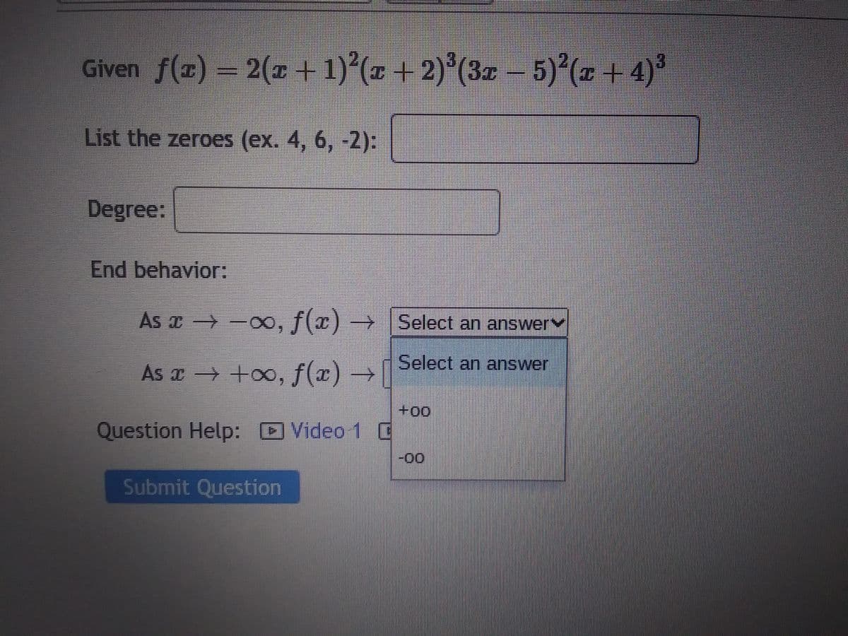 Given ƒ(x) = 2(x + 1)²(x + 2)³(3x − 5)²(x +4)³
List the zeroes (ex. 4, 6, -2):
Degree:
End behavior:
As x→-∞, f(x) →
As x → +∞, f(x) →
Question Help: Video 1 C
Submit Question
Select an answer
Select an answer
+00
-00