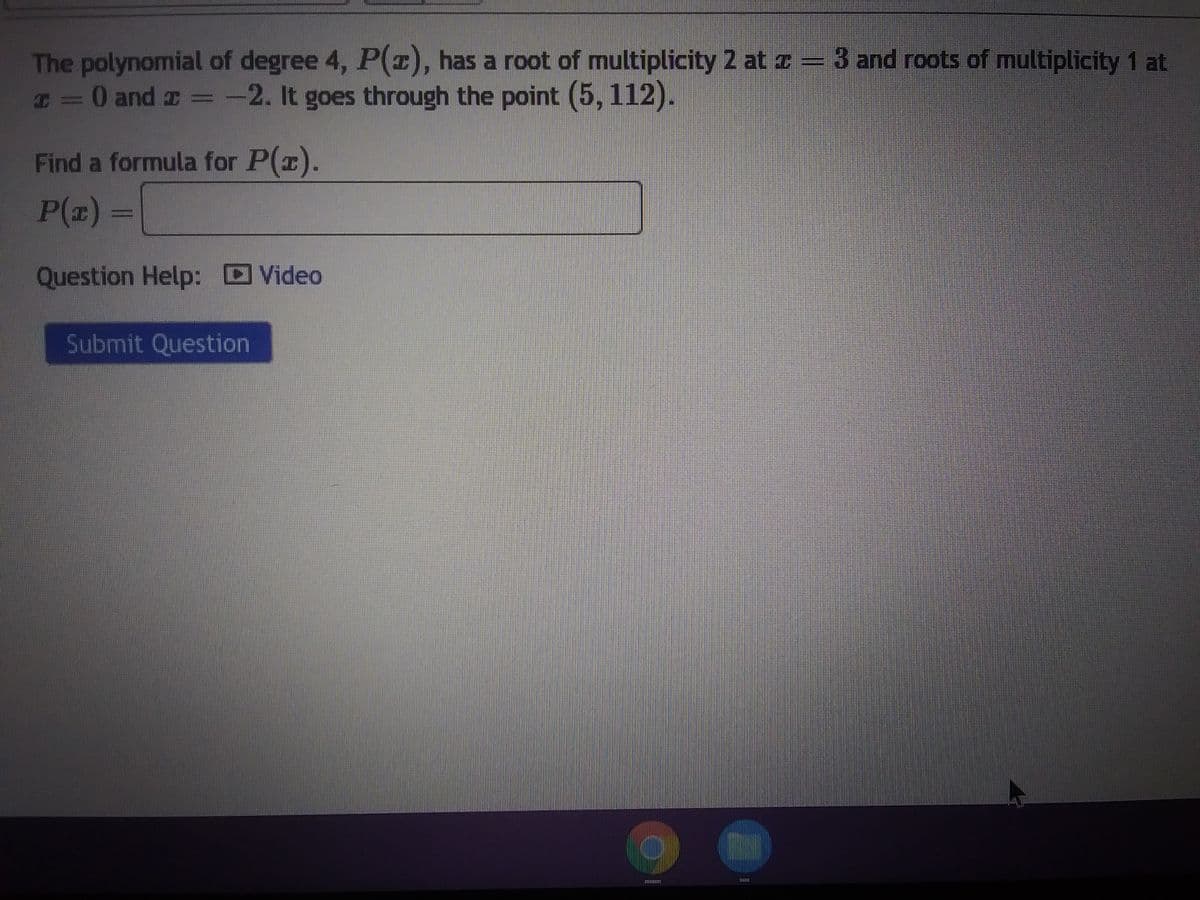 The polynomial of degree 4, P(z), has a root of multiplicity 2 at z = 3 and roots of multiplicity 1 at
z = 0 and 2 = -2. It goes through the point (5, 112).
Find a formula for P(x).
P(z)
Question Help: Video
Submit Question
111111