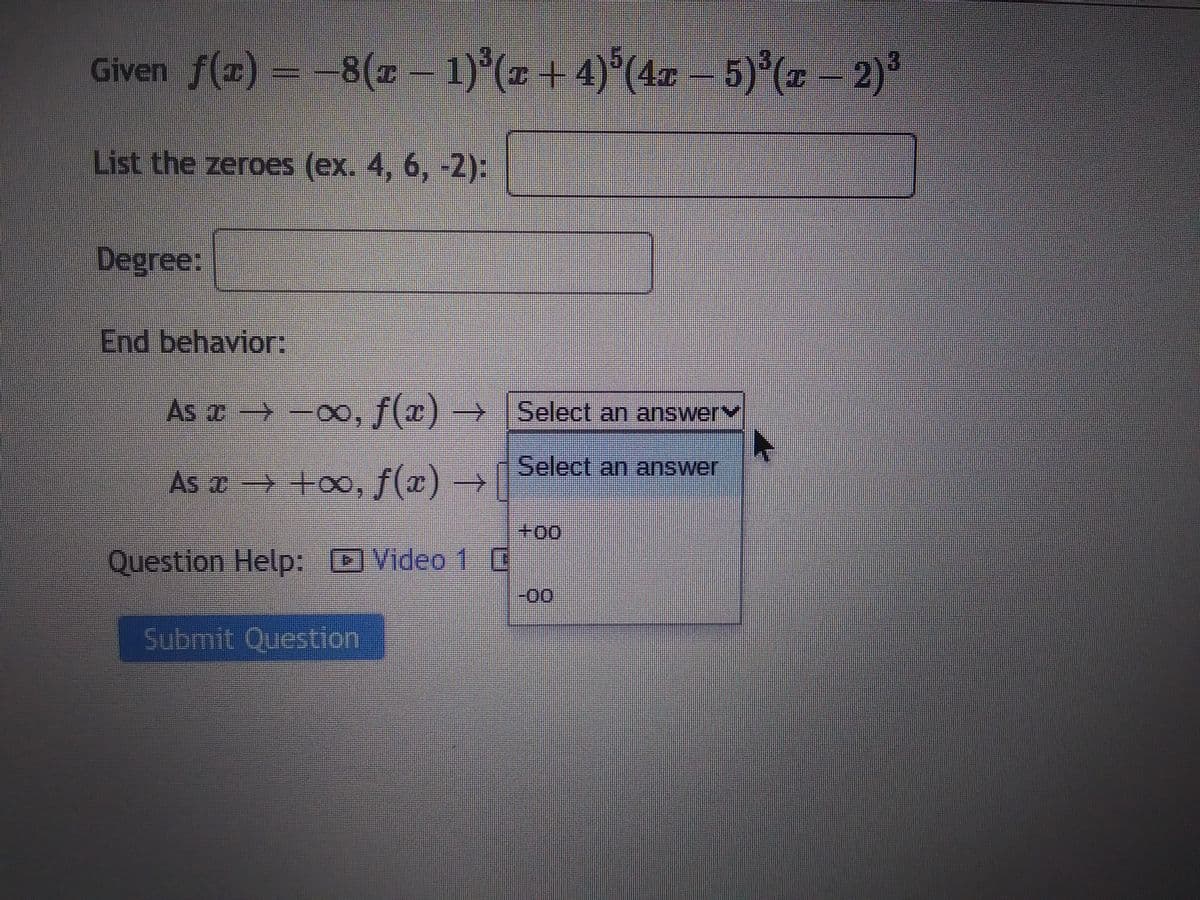 Given ƒ(x) = −8(x − 1)³(x + 4)³(4x − 5)³(x − 2)³
List the zeroes (ex. 4, 6, -2):
Degree:
End behavior:
As ï → →∞, ƒ(x)→ [Select an answer
x
Select an answer
As x → +∞o, f(x) →
Question Help: Video 10
Submit Question
+00
-00