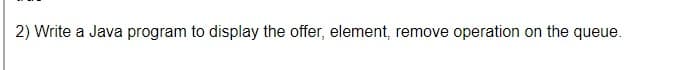 2) Write a Java program to display the offer, element, remove operation on the queue.
