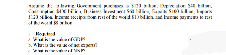 Assume the following: Government purchases is $120 billion, Depreciation $40 billion,
Consumption $400 billion, Business Investment $60 billion, Exports $100 billion, Imports
$120 billion, Income receipts from rest of the world $10 billion, and Income payments to rest
of the world $8 billion
i. Required:
a. What is the value of GDP?
b. What is the value of net exports?
c. What is the value of NNP?
