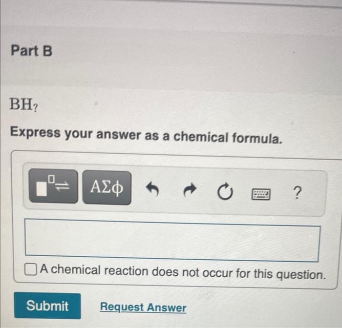 Part B
BH?
Express your answer as a chemical formula.
Fo
ΑΣΦ
0
?
A chemical reaction does not occur for this question.
Submit
Request Answer