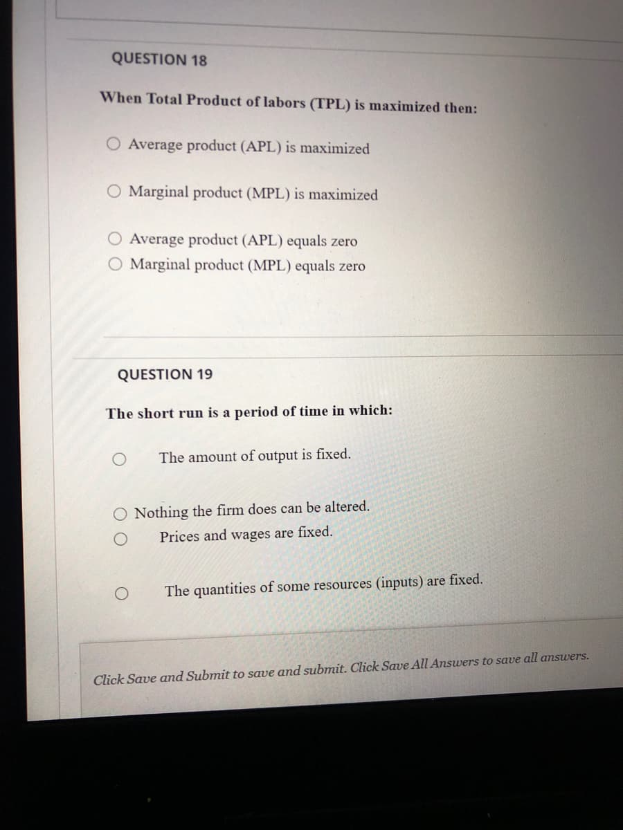 QUESTION 18
When Total Product of labors (TPL) is maximized then:
O Average product (APL) is maximized
O Marginal product (MPL) is maximized
O Average product (APL) equals zero
O Marginal product (MPL) equals zero
QUESTION 19
The short run is a period of time in which:
The amount of output is fixed.
O Nothing the firm does can be altered.
Prices and wages are fixed.
The quantities of some resources (inputs) are fixed.
Click Save and Submit to save and submit. Click Save All Answers to save all answers.
