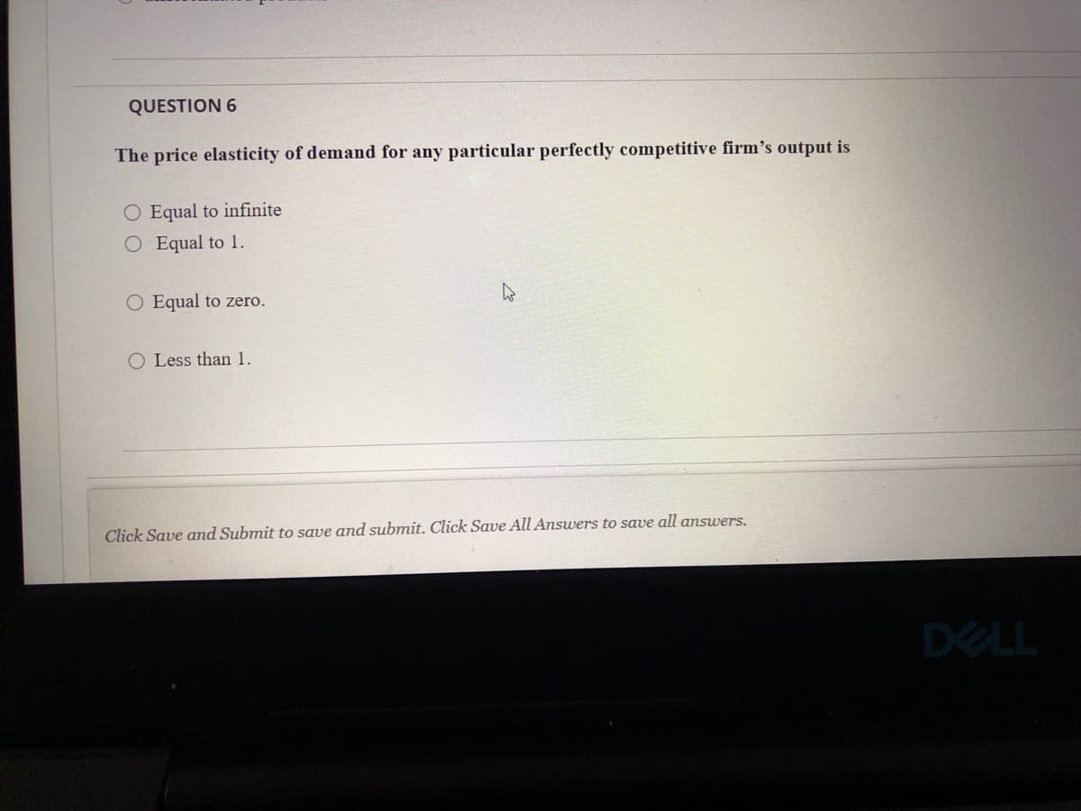 QUESTION 6
The price elasticity of demand for any particular perfectly competitive firm's output is
O Equal to infinite
O Equal to 1.
O Equal to zero.
O Less than 1.
Click Save and Submit to save and submit. Click Save All Answers to save all answers.
DELL
