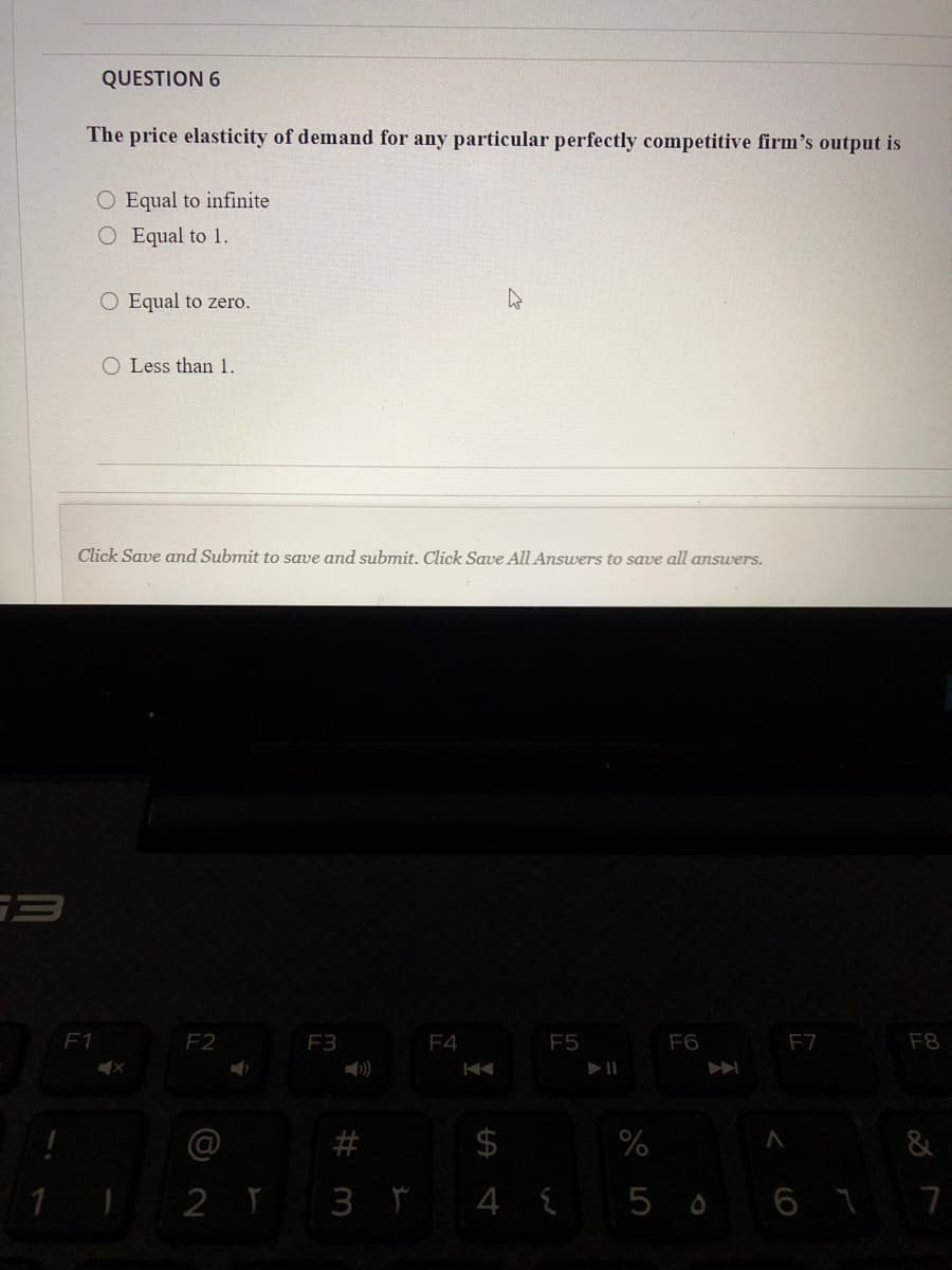 QUESTION 6
The price elasticity of demand for any particular perfectly competitive firm's output is
O Equal to infinite
O Equal to 1.
O Equal to zero.
O Less than 1.
Click Save and Submit to save and submit. Click Save All Answers to save all answers.
F1
F2
F3
F4
F5
F6
F7
F8
)
@
&
2 Y 3 r 4 { 5 o 6 7 7
%24
