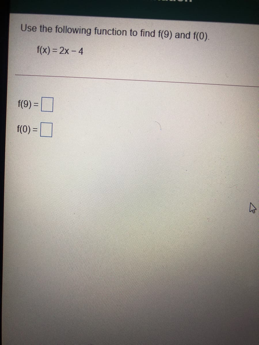 Use the following function to find f(9) and f(0).
f(x) = 2x - 4
f(9) =
f(0) =
