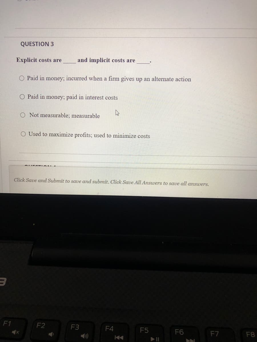 QUESTION 3
Explicit costs are
and implicit costs are
O Paid in money; incurred when a firm gives up an alternate action
O Paid in money; paid in interest costs
O Not measurable; measurable
O Used to maximize profits; used to minimize costs
Click Save amnd Submit to save and submit. Click Save All Answers to save all answers.
F1
F2
F3
F4
F5
F6
F7
F8
